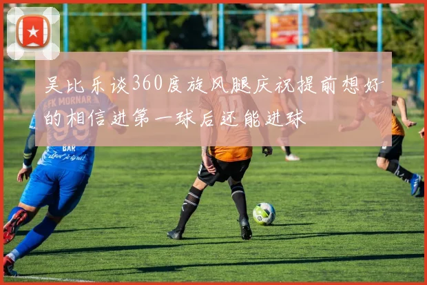 吴比乐谈360度旋风腿庆祝提前想好的相信进第一球后还能进球