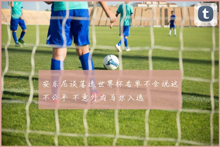 安东尼谈落选世界杯名单不会说这不公平 不意外内马尔入选